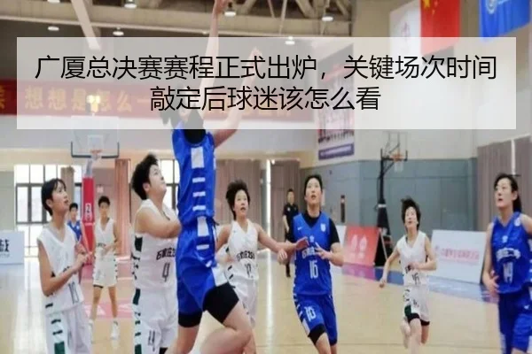 广厦总决赛赛程正式出炉，关键场次时间敲定后球迷该怎么看
